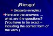 ¡Riesgo! (Jeopardy en inglés.) Here are the answers … what are the questions? (You have to be exact – including the correct form of the verb.)