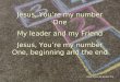 1 Jesus, Youre my number One My leader and my Friend Jesus, Youre my number One, beginning and the end Jesus, Youre My Number One