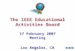 1 The IEEE Educational Activities Board 17 February 2007 Meeting Los Angeles, CA
