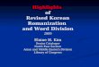 Highlights of Revised Korean Romanization and Word Division 2009 Elaine H. Kim Senior Cataloger North East Section Asian and Middle Eastern Division Library