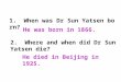 1. When was Dr Sun Yatsen born? 2. Where and when did Dr Sun Yatsen die? He was born in 1866. He died in Beijing in 1925