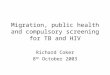 Migration, public health and compulsory screening for TB and HIV Richard Coker 8 th October 2003