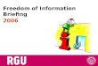Freedom of Information Briefing 2006. Todays topics..... Introduction Benefits of FOI Countries with FOI Legislation Legislative context The RGU approach
