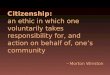 Citizenship: an ethic in which one voluntarily takes responsibility for, and action on behalf of, ones community Morton Winston