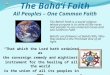 The Baháí Faith is a world religion whose purpose is to unite all the races and peoples in one universal Cause and one common Faith. Baháís are followers