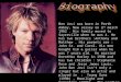 Bon Jovi was born in Perth Amboy, New Jersey on 2 nd march 1962. His family moved to Sayreville when he was 4. He has two brothers :Anthony and Matthew