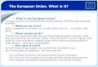 The European Union. What is it? * What is the European Union? A unique economic and political partnership between 28 democratic European countries. * What