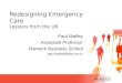 Paul Walley Associate Professor Warwick Business School paul.walley@wbs.ac.uk Redesigning Emergency Care Lessons from the UK