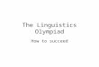 The Linguistics Olympiad How to succeed. Some general principles Trust the problem-setters! –Every problem is solvable. Look carefully! –The fine detail