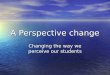 A Perspective change Changing the way we perceive our students