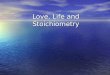 Love, Life and Stoichiometry Stoichiometry Greek for “measuring elements” Greek for “measuring elements” The calculations of quantities in chemical reactions
