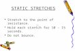 STATIC STRETCHES Stretch to the point of resistance. Hold each stretch for 10 – 15 seconds. Do not bounce