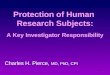 1 Protection of Human Research Subjects: A Key Investigator Responsibility Charles H. Pierce, MD, PhD, CPI