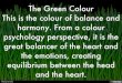 The Green Colour This is the colour of balance and harmony. From a colour psychology perspective, it is the great balancer of the heart and the emotions, creating equilibrium between