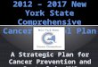 2012 – 2017 New York State Comprehensive Cancer Control Plan A Strategic Plan for Cancer Prevention and Control in NYS
