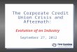 The Corporate Credit Union Crisis and Aftermath: Evolution of an Industry September 27, 2012