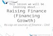 This lesson we will be learning about... Raising Finance (Financing Growth) Re-cap on sources of finance – Unit 1