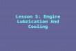 Lesson 5: Engine Lubrication And Cooling. Engine Lubrication And Cooling Principles of Engine Lubrication Primary purpose is to reduce friction between