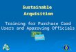 1 Training for Purchase Card Users and Approving Officials Sustainable Acquisition