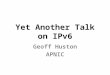 Yet Another Talk on IPv6 Geoff Huston APNIC. This is getting harder, not easier... Talks about IPv6 appear to have explored every aspect of IPv6 from