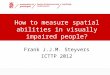 How to measure spatial abilities in visually impaired people? Frank J.J.M. Steyvers ICTTP 2012