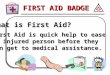 FIRST AID BADGE What is First Aid? First Aid is quick help to ease an injured person before they Can get to medical assistance