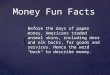 { Money Fun Facts Before the days of paper money, Americans traded animal skins, including deer and elk bucks, for goods and services. Hence the word "buck"