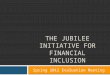 THE JUBILEE INITIATIVE FOR FINANCIAL INCLUSION Spring 2012 Evaluation Meeting