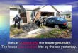 The car crashed into the house yesterday. The house was crashed into by the car yesterday