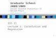 1 SSS II Lecture 1: Correlation and Regression Graduate School 2008/2009 Social Science Statistics II Gwilym Pryce 