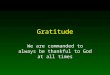 Gratitude We are commanded to always be thankful to God at all times