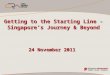 Getting to the Starting Line - Singapore’s Journey & Beyond 24 November 2011
