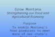 Grow Montana Strengthening our Food and Agricultural Economy Purpose To enable Montana’s food producers to meet more of our state’s food needs