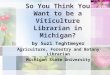 So You Think You Want to be a Viticulture Librarian in Michigan? by Suzi Teghtmeyer Agriculture, Forestry and Botany Librarian Michigan State University