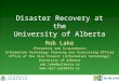 Disaster Recovery at the University of Alberta Rob Lake (Presenter and Co-producer) Information Technology Planning and Forecasting Officer Office of the