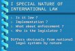 I SPECIAL NATURE OF INTERNATIONAL LAW 1. Is it law ? 2. Implementation ? 3. What about enforcement ? 4. Who is the legislator ? Differs obviously from