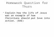 Homework Question for Thurs Explain how the life of Jesus was an example of how Christians should put love into action. (8AE)