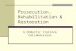 Prosecution, Rehabilitation & Restoration A Domestic Violence Collaboration