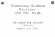 Planetary Science Division and the IPEWG Jim Green and Lindley Johnson August 22, 2011