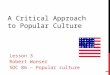 A CRITICAL APPROACH TO POPULAR CULTURE Lesson 3 Robert Wonser SOC 86 – Popular culture 1
