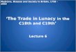 ‘The Trade in Lunacy in the C18th and C19th ’ Lecture 6 Medicine, Disease and Society in Britain, 1750 - 1950