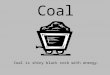 Coal Coal is shiny black rock with energy.. Coal was formed millions of years ago, before the dinosaurs lived!