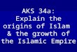 AKS 34a: Explain the origins of Islam & the growth of the Islamic Empire