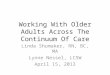 Working With Older Adults Across The Continuum Of Care Linda Shumaker, RN, BC, MA Lynne Nessel, LCSW April 15, 2013