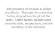 The presence of crystals is called crytalluria. The type of crystal that forms, depends on the pH of the urine. Other factors include urine concentration,