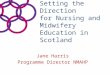 Setting the Direction for Nursing and Midwifery Education in Scotland Jane Harris Programme Director NMAHP