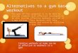Alternatives to a gym based workout The goal of this proposal is to be able to provide students with effective strategies to be able develop effective