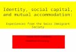 Identity, social capital, and mutual accommodation: Experiences from the Swiss Immigrant Society Joanna Pfaff-Czarnecka Bielefeld University
