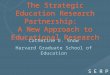 The Strategic Education Research Partnership: A New Approach to Educational Research Catherine E. Snow Harvard Graduate School of Education