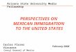PERSPECTIVES ON MEXICAN IMMIGRATION TO THE UNITED STATES Carlos Flores Vizcarra Consul General of Mexico Phoenix, Arizona February 2008 Arizona State University